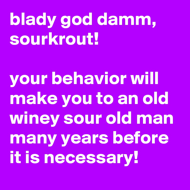 blady god damm, sourkrout!

your behavior will make you to an old winey sour old man many years before it is necessary!