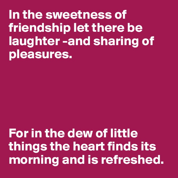 In the sweetness of friendship let there be laughter -and sharing of pleasures. 





For in the dew of little things the heart finds its morning and is refreshed. 