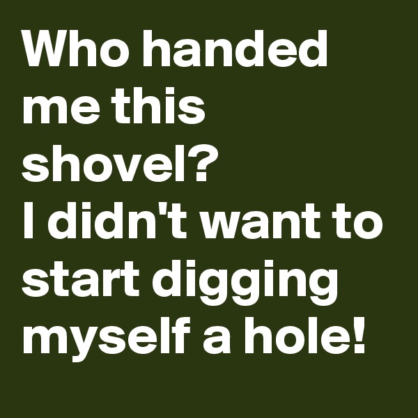Who handed me this shovel? 
I didn't want to start digging myself a hole!