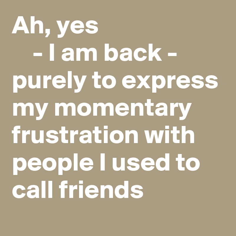 Ah, yes 
    - I am back - purely to express my momentary frustration with people I used to call friends