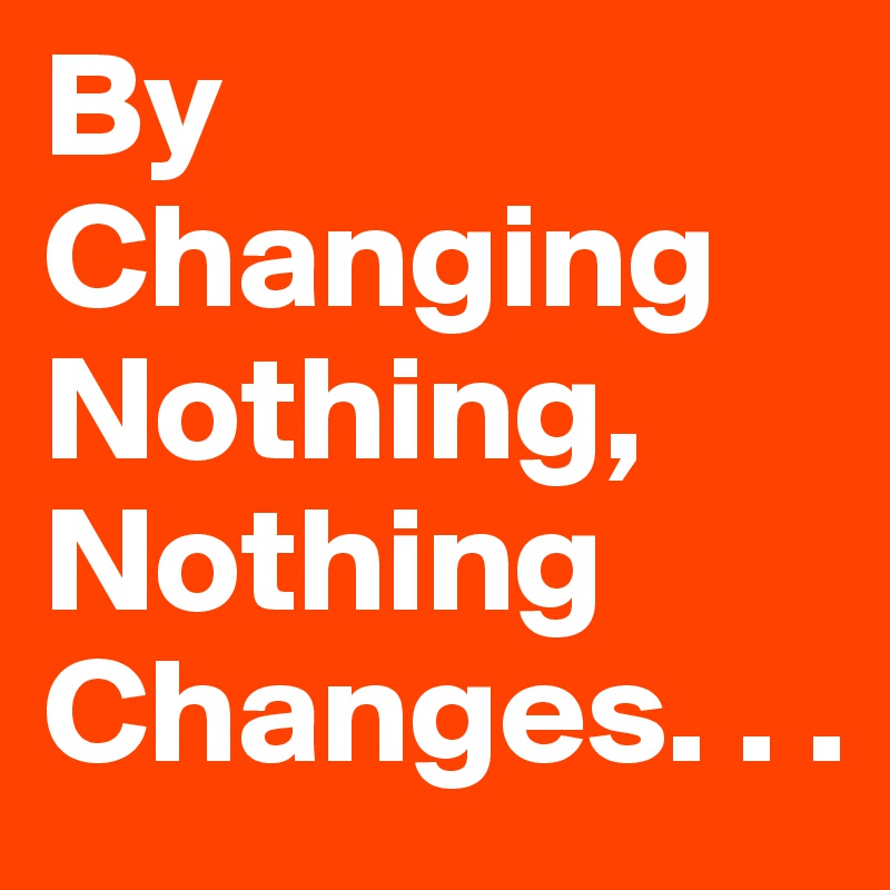 By Changing Nothing, Nothing Changes. . .