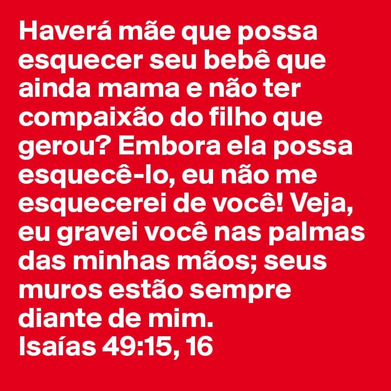 Haverá mãe que possa esquecer seu bebê que ainda mama e não ter compaixão do filho que gerou? Embora ela possa esquecê-lo, eu não me esquecerei de você! Veja, eu gravei você nas palmas das minhas mãos; seus muros estão sempre diante de mim. 
Isaías 49:15, 16 