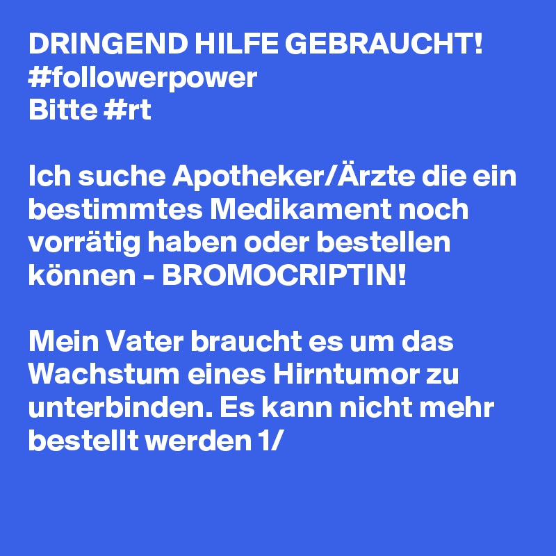 DRINGEND HILFE GEBRAUCHT!
#followerpower
Bitte #rt 

Ich suche Apotheker/Ärzte die ein bestimmtes Medikament noch vorrätig haben oder bestellen können - BROMOCRIPTIN!

Mein Vater braucht es um das Wachstum eines Hirntumor zu unterbinden. Es kann nicht mehr bestellt werden 1/