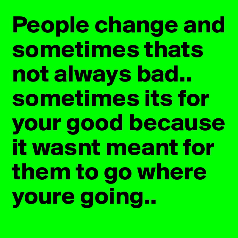People change and sometimes thats not always bad.. sometimes its for your good because it wasnt meant for them to go where youre going..