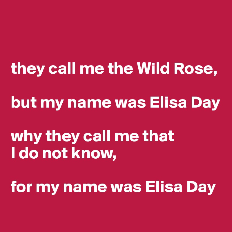 


they call me the Wild Rose,

but my name was Elisa Day 

why they call me that 
I do not know,

for my name was Elisa Day
