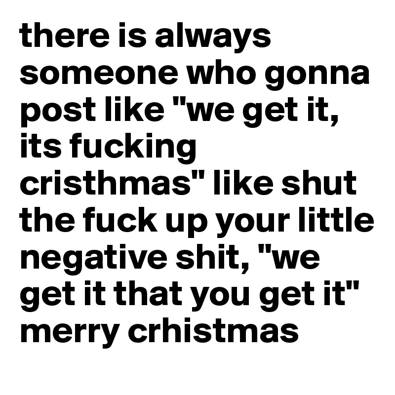 there is always someone who gonna post like "we get it, its fucking cristhmas" like shut the fuck up your little negative shit, "we get it that you get it" merry crhistmas 