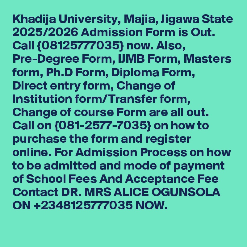 Khadija University, Majia, Jigawa State 2025/2026 Admission Form is Out. Call {08125777035} now. Also, Pre-Degree Form, IJMB Form, Masters form, Ph.D Form, Diploma Form, Direct entry form, Change of Institution form/Transfer form, Change of course Form are all out. Call on {081-2577-7035} on how to purchase the form and register online. For Admission Process on how to be admitted and mode of payment of School Fees And Acceptance Fee Contact DR. MRS ALICE OGUNSOLA ON +2348125777035 NOW.
