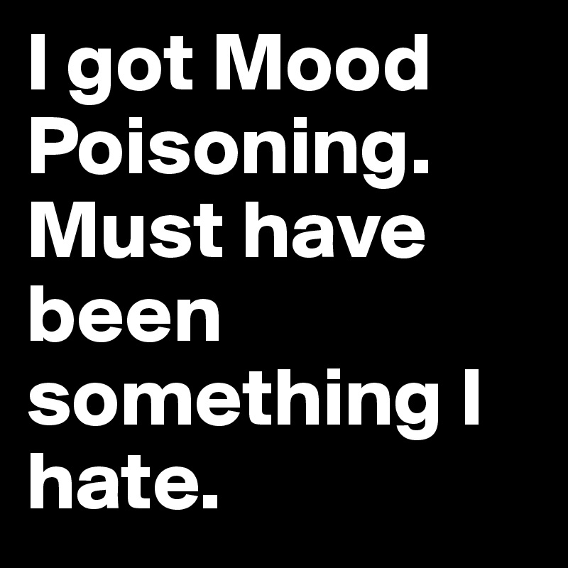 I got Mood Poisoning. Must have been something I hate.