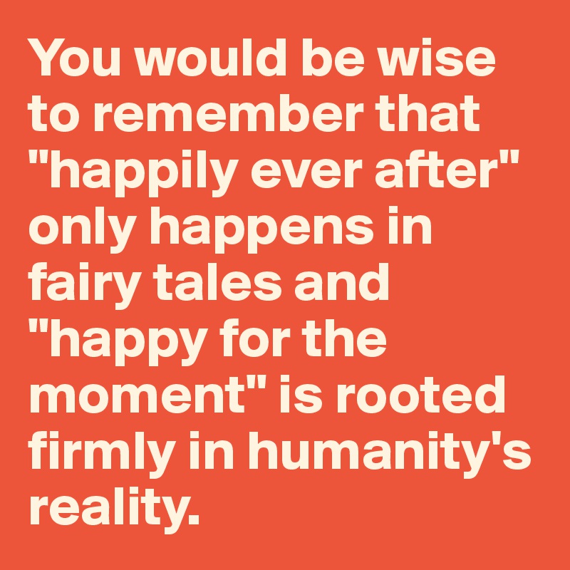 You would be wise to remember that "happily ever after" only happens in fairy tales and "happy for the moment" is rooted firmly in humanity's reality.