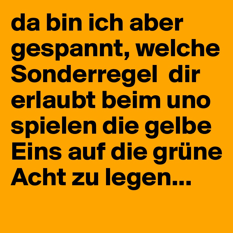 da bin ich aber gespannt, welche Sonderregel  dir erlaubt beim uno spielen die gelbe Eins auf die grüne Acht zu legen...