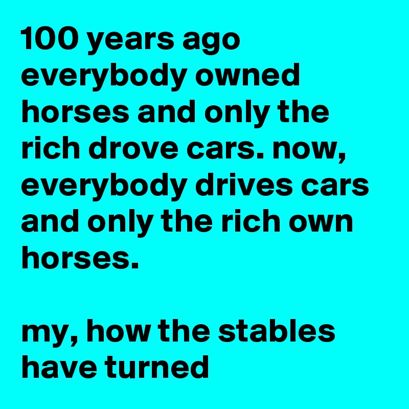 100 years ago everybody owned horses and only the rich drove cars. now, everybody drives cars and only the rich own horses.

my, how the stables have turned