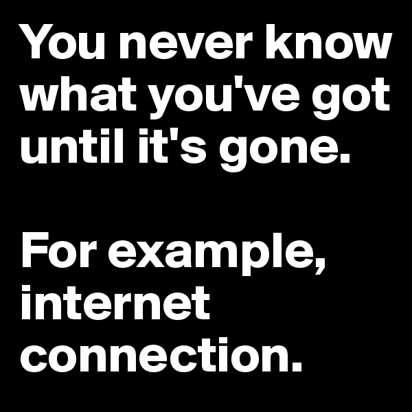 You never know what you've got until it's gone. 

For example, internet connection.
