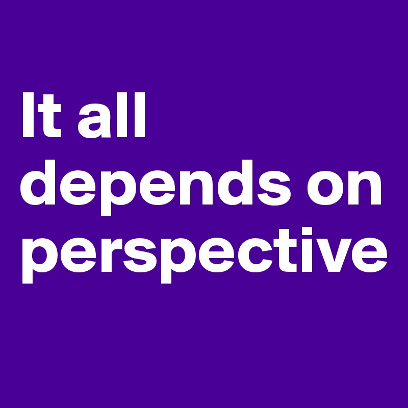 
It all depends on perspective
