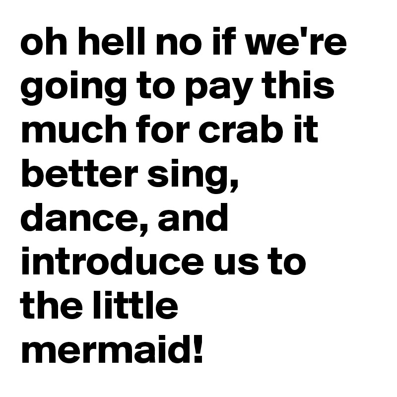 oh hell no if we're going to pay this much for crab it better sing, dance, and introduce us to the little mermaid!