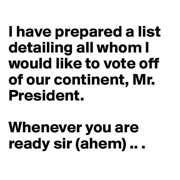 
I have prepared a list detailing all whom I would like to vote off of our continent, Mr. President.

Whenever you are ready sir (ahem) .. .
