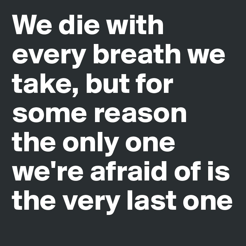 We die with every breath we take, but for some reason the only one we're afraid of is the very last one