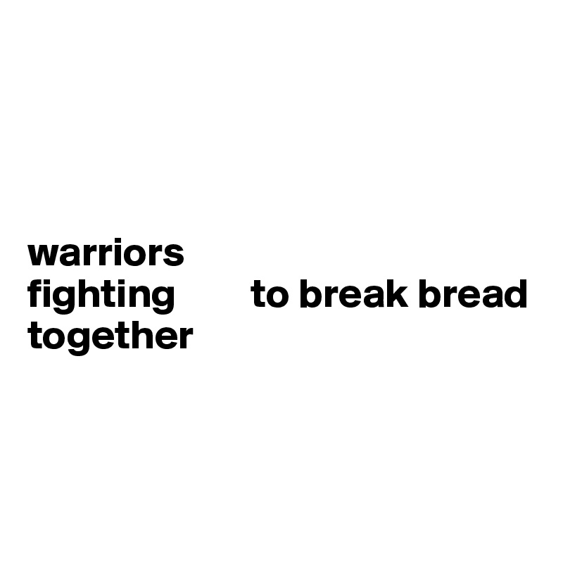 




warriors 
fighting         to break bread together 



