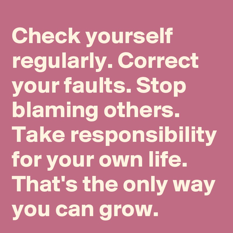 Check yourself regularly. Correct your faults. Stop blaming others. 
Take responsibility for your own life. That's the only way you can grow.