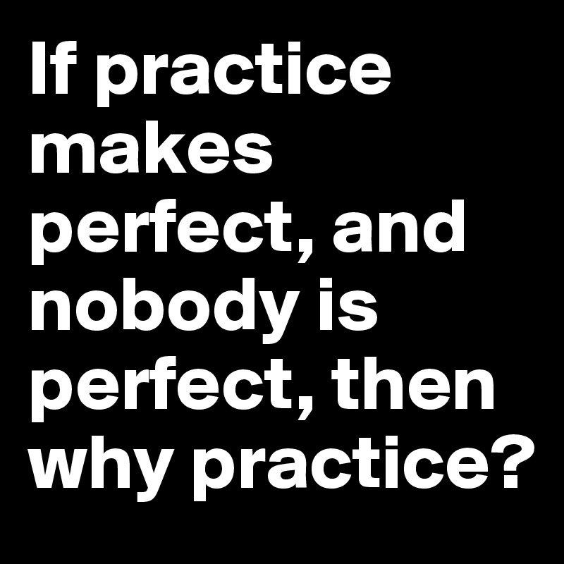 If practice makes perfect, and nobody is perfect, then why practice?