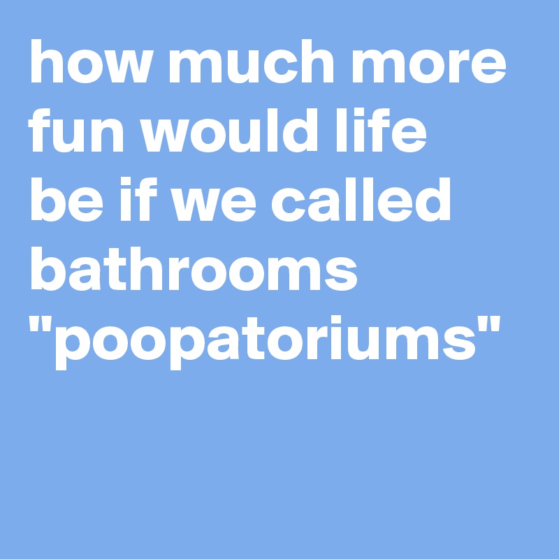 how much more fun would life be if we called bathrooms "poopatoriums"