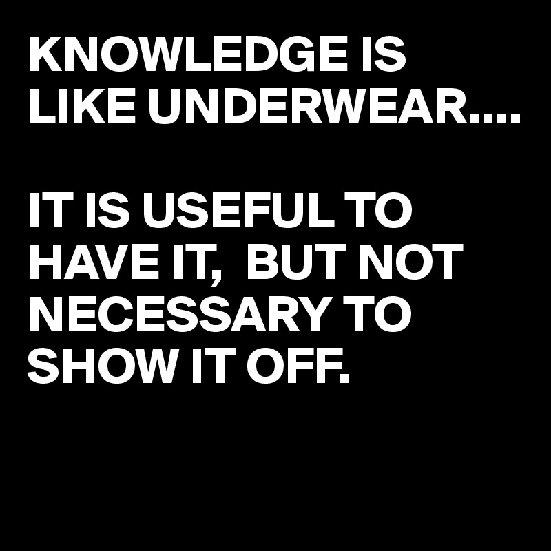 KNOWLEDGE IS LIKE UNDERWEAR....

IT IS USEFUL TO HAVE IT,  BUT NOT NECESSARY TO SHOW IT OFF.

