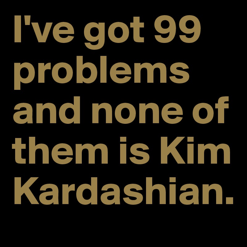 I've got 99 problems and none of them is Kim Kardashian.