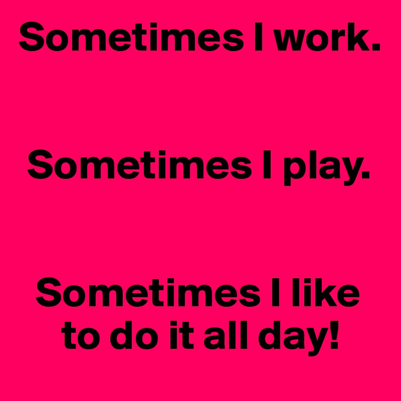 Sometimes I work. 


 Sometimes I play. 


  Sometimes I like
     to do it all day!