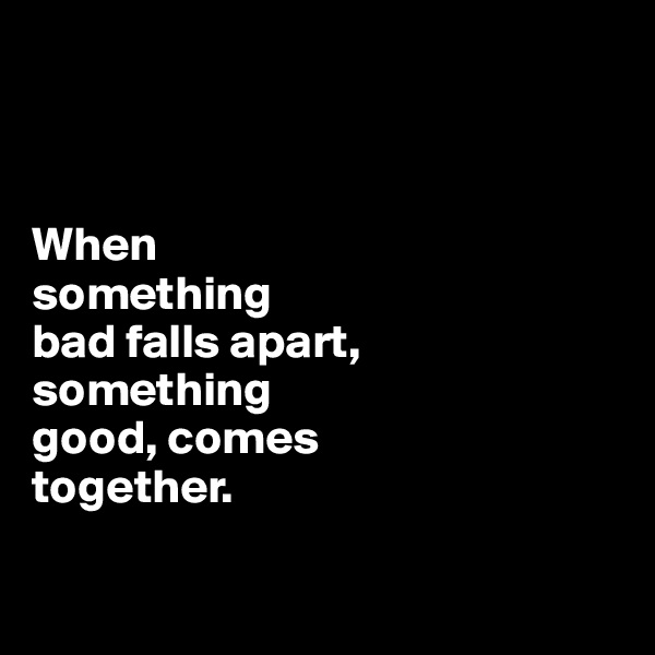 



When 
something 
bad falls apart, 
something 
good, comes 
together.

