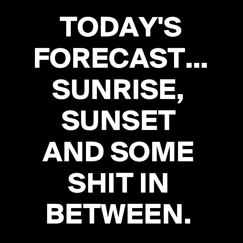 TODAY'S FORECAST...
SUNRISE,
SUNSET
AND SOME SHIT IN BETWEEN.