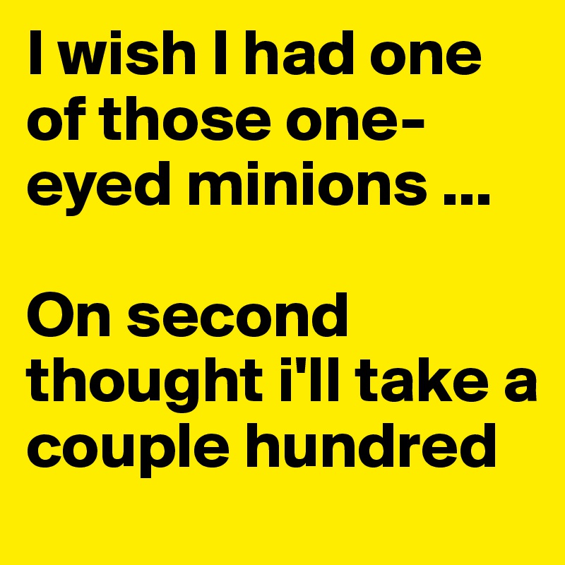 I wish I had one of those one-eyed minions ... 

On second thought i'll take a couple hundred  