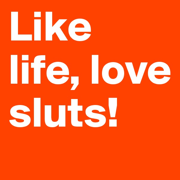 Like life, love sluts!