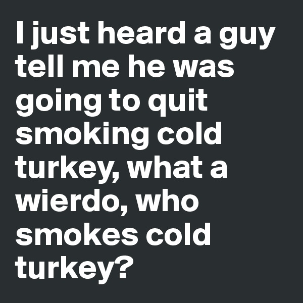 I just heard a guy tell me he was going to quit smoking cold turkey, what a wierdo, who smokes cold turkey?