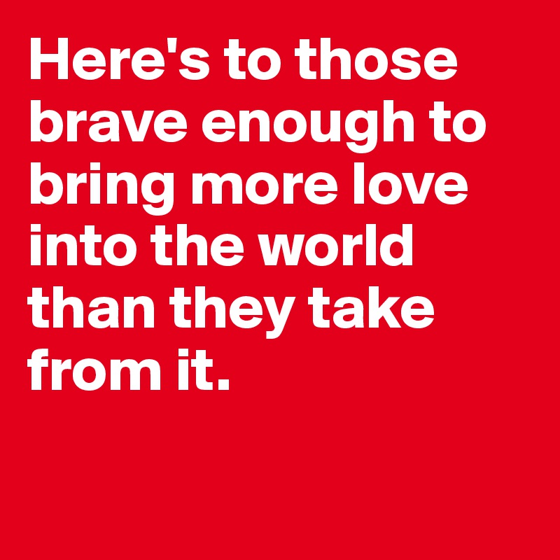 Here's to those brave enough to bring more love into the world than they take from it.


