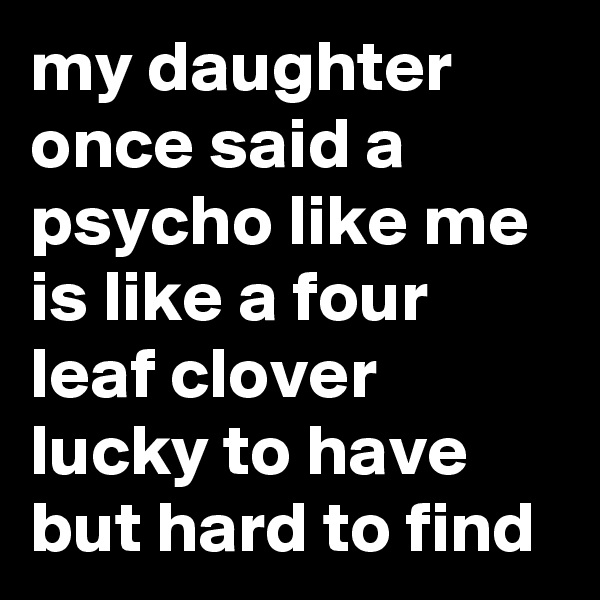 my daughter once said a psycho like me is like a four leaf clover lucky to have but hard to find