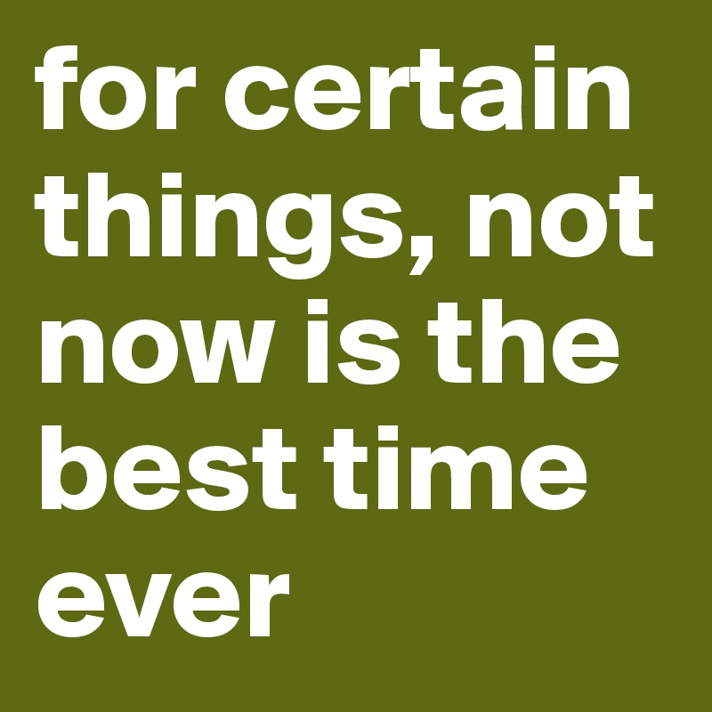 for certain things, not now is the best time ever