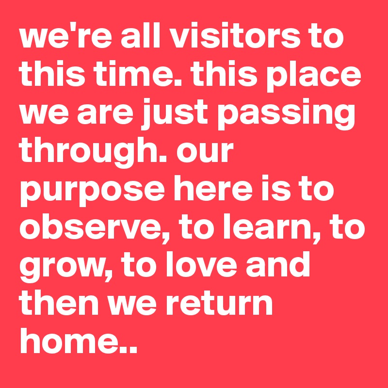 we're all visitors to this time. this place we are just passing through. our purpose here is to observe, to learn, to grow, to love and then we return home.. 
