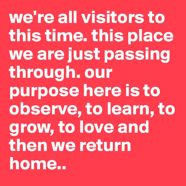 we're all visitors to this time. this place we are just passing through. our purpose here is to observe, to learn, to grow, to love and then we return home.. 