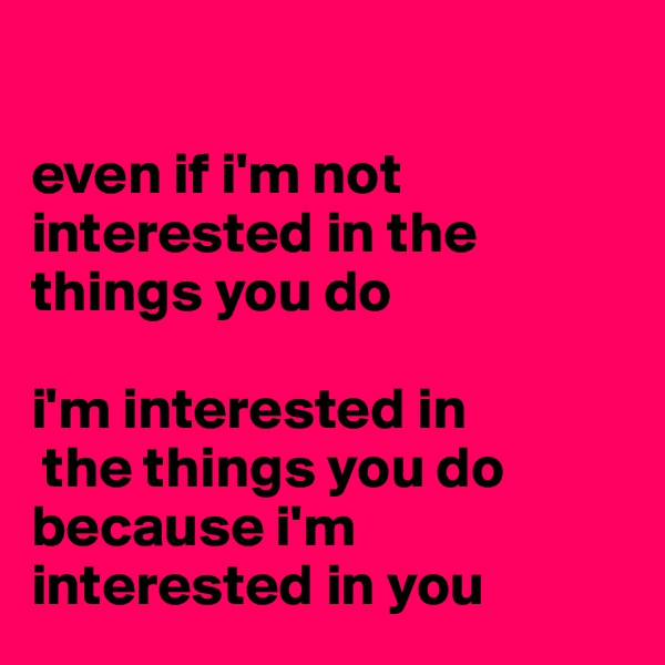 

even if i'm not interested in the things you do 

i'm interested in
 the things you do because i'm interested in you