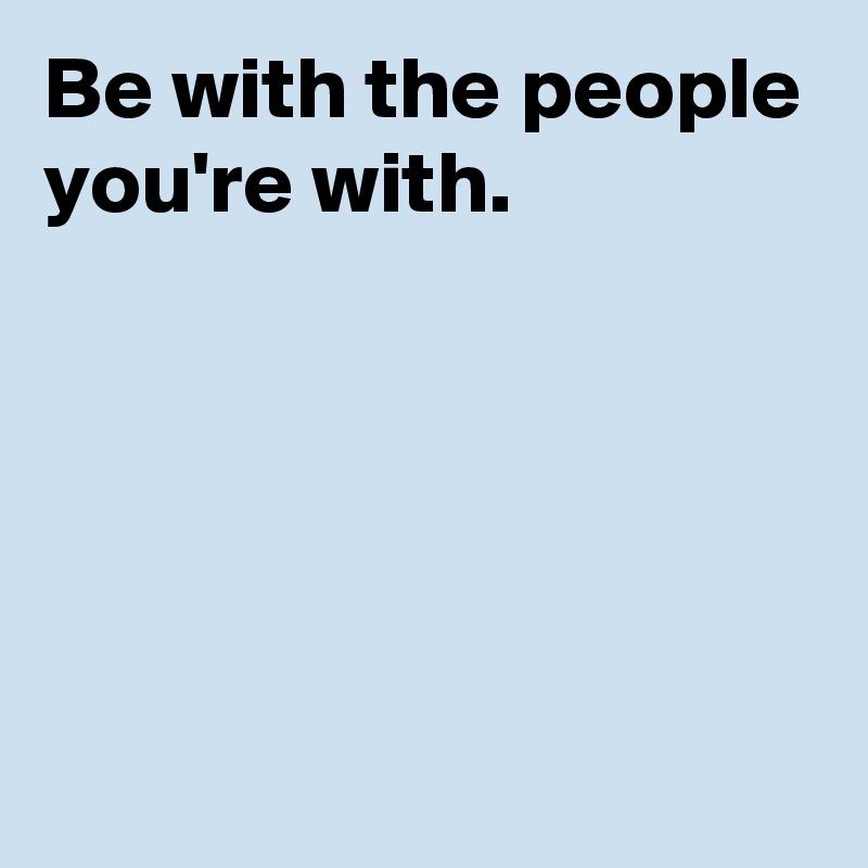 Be with the people you're with.





