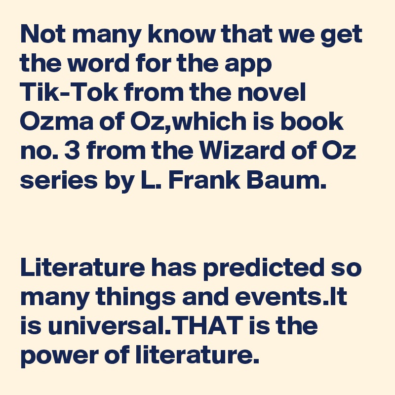 Not many know that we get the word for the app Tik-Tok from the novel Ozma of Oz,which is book no. 3 from the Wizard of Oz series by L. Frank Baum.


Literature has predicted so many things and events.It is universal.THAT is the power of literature.