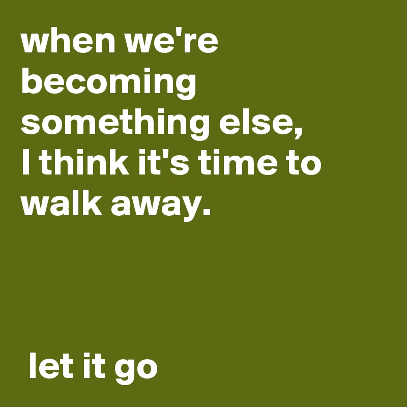 when we're becoming something else, 
I think it's time to walk away.

                                                                                               let it go