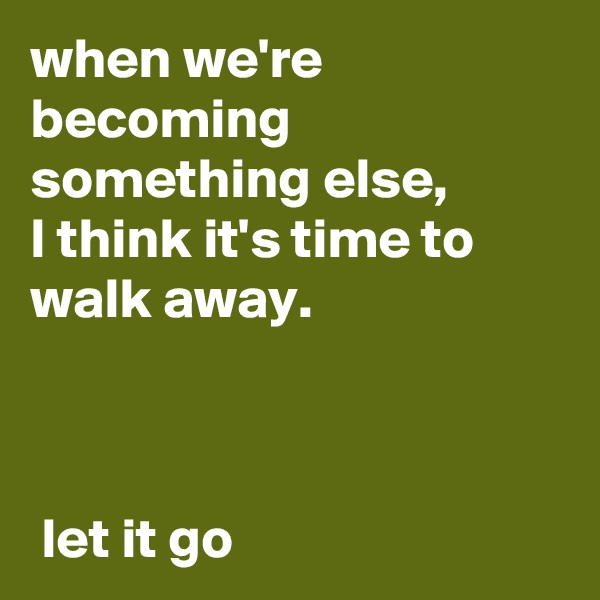 when we're becoming something else, 
I think it's time to walk away.

                                                                                               let it go