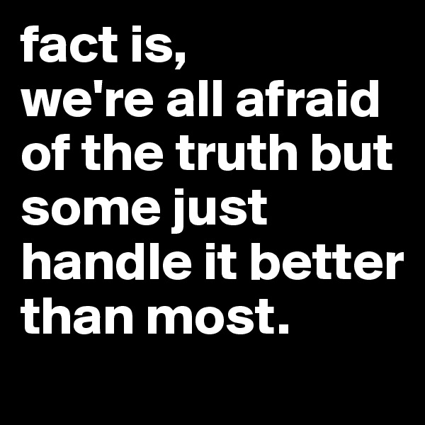 fact is, 
we're all afraid of the truth but some just handle it better than most.