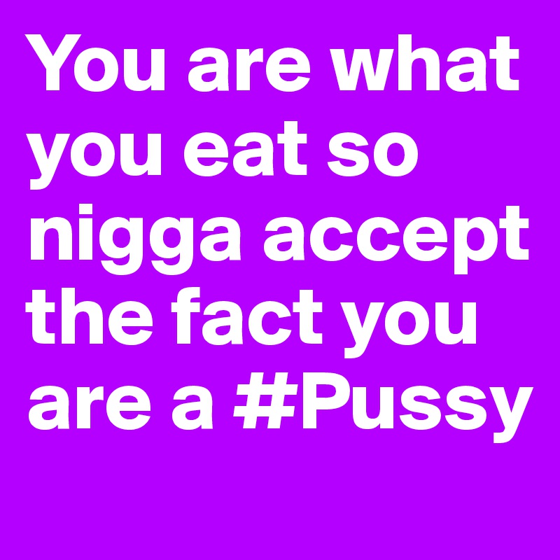 You are what you eat so nigga accept the fact you are a #Pussy 