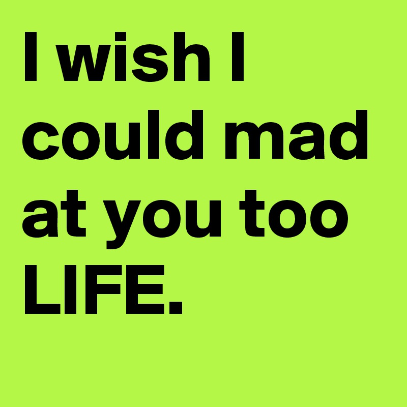 I wish I could mad at you too LIFE. 