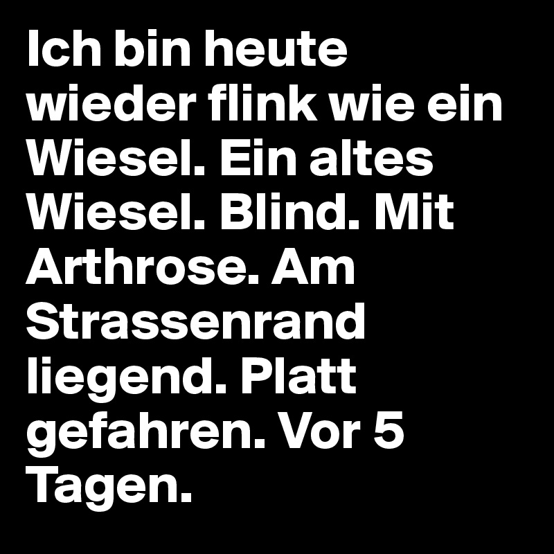 Ich bin heute wieder flink wie ein Wiesel. Ein altes Wiesel. Blind. Mit Arthrose. Am Strassenrand liegend. Platt gefahren. Vor 5 Tagen.