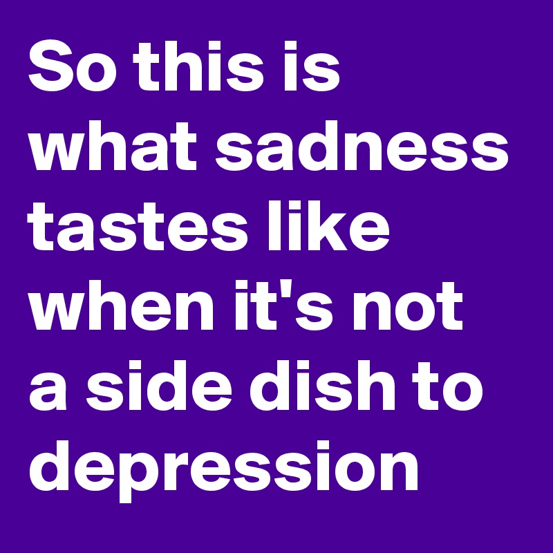 So this is what sadness tastes like when it's not a side dish to depression