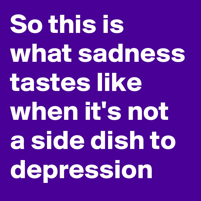 So this is what sadness tastes like when it's not a side dish to depression