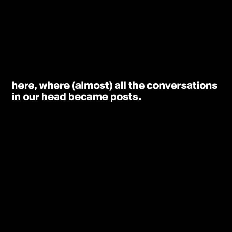 





here, where (almost) all the conversations in our head became posts.









