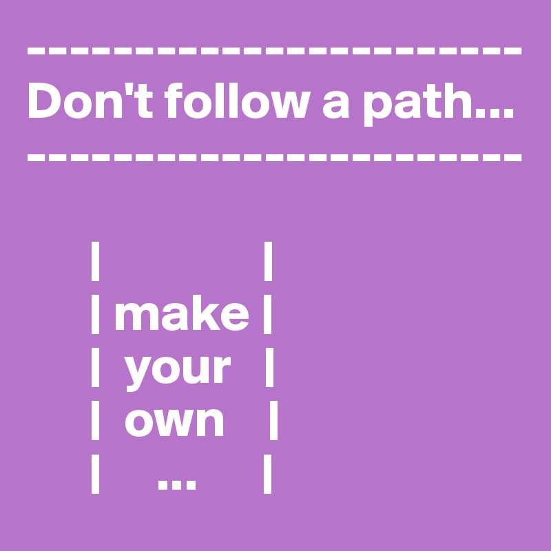 -----------------------
Don't follow a path...
-----------------------

      |               |
      | make |
      |  your   |
      |  own    |
      |     ...      |